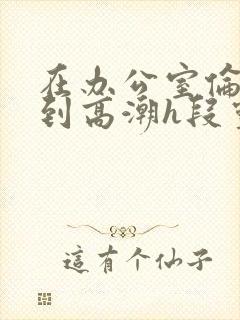 在办公室伦流澡到高潮h段灵兮