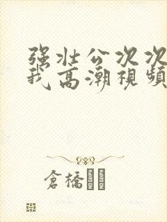 强壮公次次弄得我高潮视频