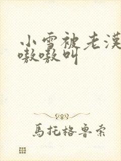 小雪被老汉玩得嗷嗷叫