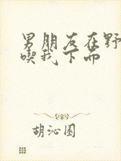 男朋友在野外猛吃我下面