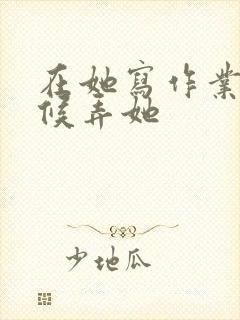 在她写作业的时候弄她