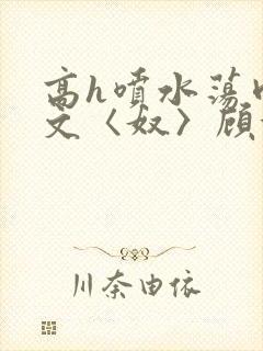 高h喷水荡肉欲文〈奴〉顾依依