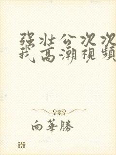 强壮公次次弄得我高潮视频