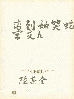 脔到她哭蛇双根宫交h