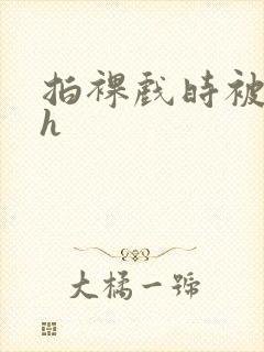 拍裸戏时被c了h