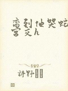 脔到他哭蛇双根宫交h