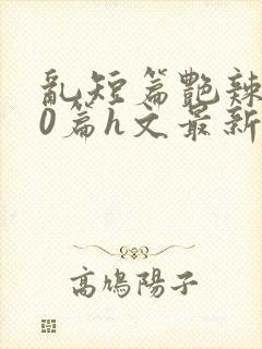 乱短篇艳辣500篇h文最新章节