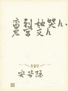 脔到她哭h小白兔宫交h