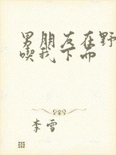 男朋友在野外猛吃我下面