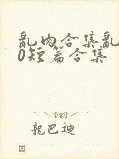 乱肉合集乱500短篇合集