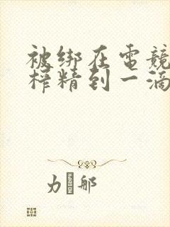 被绑在电竞椅上榨精到一滴不剩