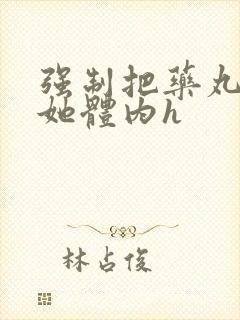 强制把药丸推进她体内h