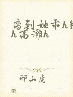 脔到她乖h粗话h高潮h