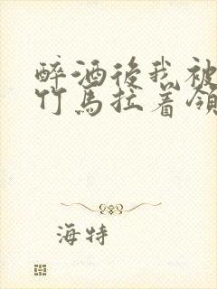 醉酒后我被青梅竹马拉着领证了