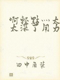 啊轻点灬太粗嗯太深了用力电影