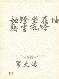 她跨坐在他的炽热处低吟