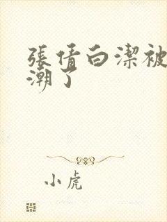 张倩白洁被弄高潮了