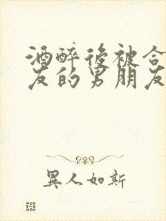 酒醉后被合租室友的男朋友睡了