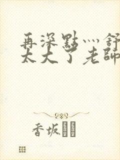 再深点灬舒服灬太大了老师