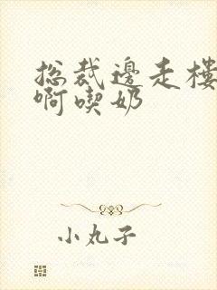 总裁边走楼梯嗯啊吃奶