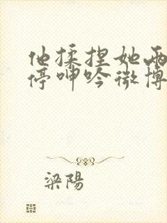 他揉捏她两乳不停呻吟微博