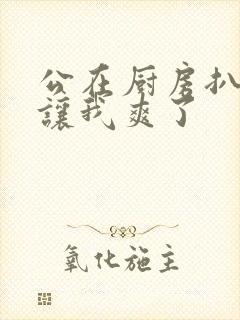 公在厨房扒开腿让我爽了