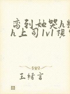 脔到她哭h粗话h上司1v1视频