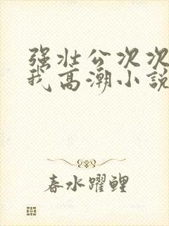 强壮公次次弄得我高潮小说