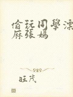 偷玩同学漂亮麻麻张嫣