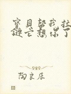 宝贝帮我拉开拉链它想你了视频