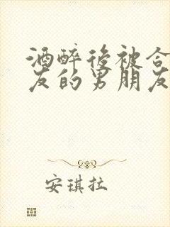 酒醉后被合租室友的男朋友睡了