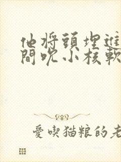 他将头埋进双腿间吮小核软件