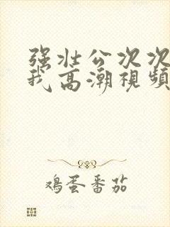 强壮公次次弄得我高潮视频