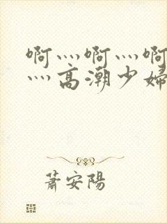 啊灬啊灬啊灬快灬高潮少妇小说