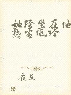 她跨坐在他的炽热处低吟