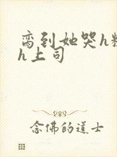 脔到她哭h粗话h上司