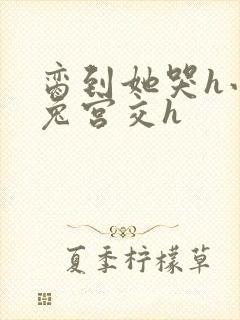 脔到她哭h小白兔宫交h