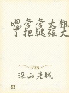 嗯爹爹太粗太长了把腿张大点