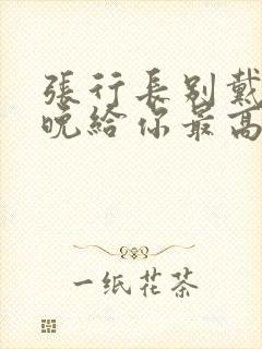 张行长别戴了今晚给你最高的待遇