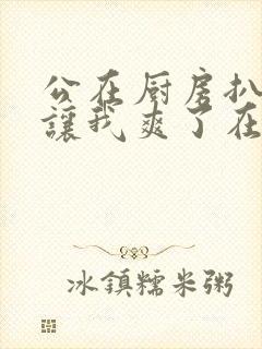 公在厨房扒开腿让我爽了在线观看