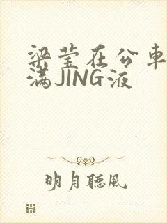 梁莹在公车被灌满JING液