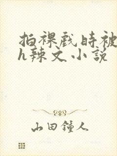 拍裸戏时被c了h辣文小说