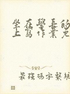 坐在学长的紫根上写作业免费阅读