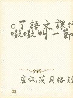 c了语文课代表嗷嗷叫一节课文
