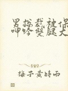 男总裁被保镖c呻吟双腿大张bl