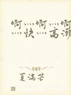 啊灬啊灬啊灬啊灬快灬高潮