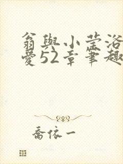 翁与小莹浴室欢爱52章笔趣阁