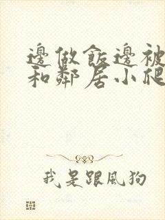 边做饭边被躁我和邻居小爬爬