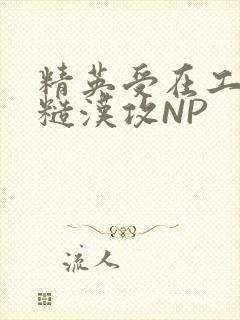 精英受在工地被糙汉攻NP