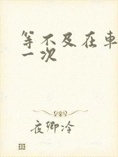 等不及在车里做一次